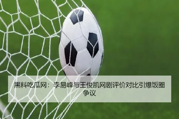 黑料吃瓜网：李易峰与王俊凯网剧评价对比引爆饭圈争议