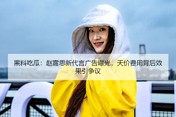 黑料吃瓜：赵露思新代言广告曝光，天价费用背后效果引争议